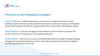 www.ppcexpo.com
7 Reasons to Use Shopping Campaigns
Easier to Manage – Google Shopping Ads are a lot easier to manage and come with a simple
workflow. Google matches your product data feed with products searches and allows you to manipulate
product data to optimize ads with your category, product title, and descriptions. No keywords needed!
Broad Exposure – These ads can trigger all of your products as they’re shown in a carousel. This
increases the amount of exposure your most popular products get.
Simple Updates – After you’ve set up your automated product feed, every night the Google Shopping
Campaign will automatically update the inventory. If you add new products, they will also be added to
your feed automatically for the next day.
 
