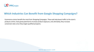 www.ppcexpo.com
Which Industries Can Benefit from Google Shopping Campaigns?
Ecommerce stores benefit the most from Shopping Campaigns. These ads help boost traffic to the store’s
products online, have great potential to increase product exposure, and ultimately, they increase
conversion rates since they target qualified prospects.
 