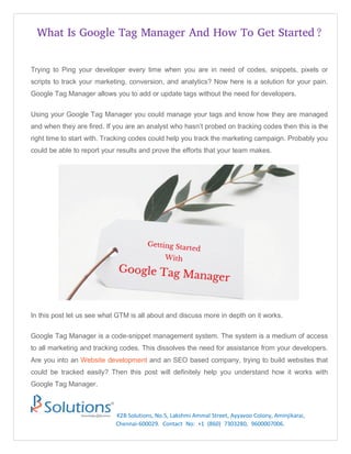What Is Google Tag Manager And How To Get Started?
K2B Solutions, No.5, Lakshmi Ammal Street, Ayyavoo Colony, Aminjikarai,
Chennai-600029. Contact No: +1 (860) 7303280, 9600007006.
Trying to Ping your developer every time when you are in need of codes, snippets, pixels or
scripts to track your marketing, conversion, and analytics? Now here is a solution for your pain.
Google Tag Manager allows you to add or update tags without the need for developers.
Using your Google Tag Manager you could manage your tags and know how they are managed
and when they are fired. If you are an analyst who hasn’t probed on tracking codes then this is the
right time to start with. Tracking codes could help you track the marketing campaign. Probably you
could be able to report your results and prove the efforts that your team makes.
In this post let us see what GTM is all about and discuss more in depth on it works.
Google Tag Manager is a code-snippet management system. The system is a medium of access
to all marketing and tracking codes. This dissolves the need for assistance from your developers.
Are you into an Website development and an SEO based company, trying to build websites that
could be tracked easily? Then this post will definitely help you understand how it works with
Google Tag Manager.
 