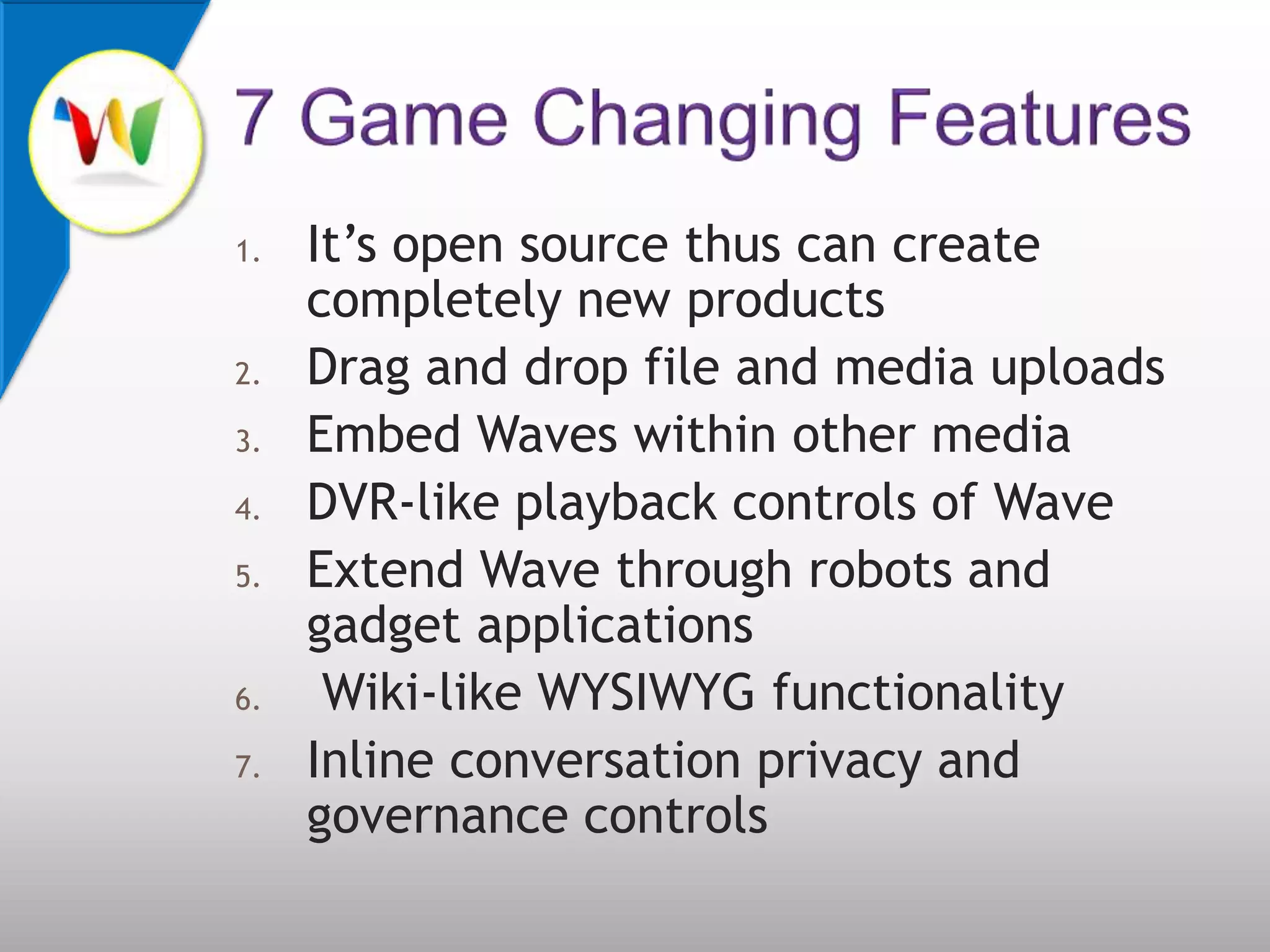 It’s open source thus can create completely new products Drag and drop file and media uploadsEmbed Waves within other mediaDVR-like playback controls of Wave Extend Wave through robots and gadget applications Wiki-like WYSIWYG functionalityInline conversation privacy and governance controls7 Game Changing Features