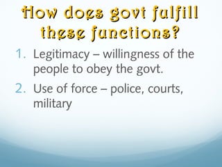 How does govt fulfillHow does govt fulfill
these functions?these functions?
1. Legitimacy – willingness of the
people to obey the govt.
2. Use of force – police, courts,
military
 
