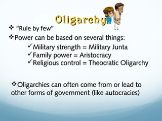 OligarchyOligarchy
 ““Rule by few”Rule by few”
Power can be based on several things:Power can be based on several things:
Military strength = Military JuntaMilitary strength = Military Junta
Family power = AristocracyFamily power = Aristocracy
Religious control = Theocratic OligarchyReligious control = Theocratic Oligarchy
Oligarchies can often come from or lead toOligarchies can often come from or lead to
other forms of government (like autocracies)other forms of government (like autocracies)
 