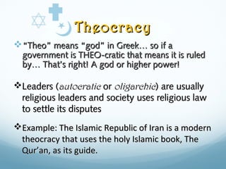 TheocracyTheocracy
““Theo” means “god” in Greek… so if aTheo” means “god” in Greek… so if a
government is THEO-cratic that means it is ruledgovernment is THEO-cratic that means it is ruled
by… That’s right! A god or higher power!by… That’s right! A god or higher power!
Leaders (Leaders (autocraticautocratic oror oligarchicoligarchic) are usually) are usually
religious leaders and society uses religious lawreligious leaders and society uses religious law
to settle its disputesto settle its disputes
Example: The Islamic Republic of Iran is a modernExample: The Islamic Republic of Iran is a modern
theocracy that uses the holy Islamic book, Thetheocracy that uses the holy Islamic book, The
QurQur’an, as its guide.’an, as its guide.
 