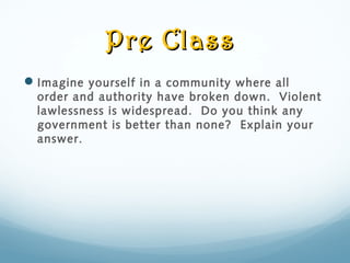 Pre ClassPre Class
Imagine yourself in a community where all
order and authority have broken down. Violent
lawlessness is widespread. Do you think any
government is better than none? Explain your
answer.
 