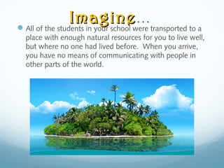 ImagineImagine…
All of the students in your school were transported to a
place with enough natural resources for you to live well,
but where no one had lived before. When you arrive,
you have no means of communicating with people in
other parts of the world.
 