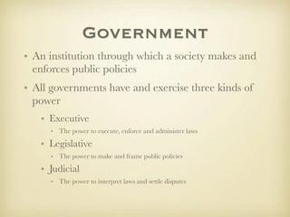 Government
• An institution through which a society makes and
  enforces public policies
• All governments have and exercise three kinds of
  power
   • Executive
     • The power to execute, enforce and administer laws

   • Legislative
     • The power to make and frame public policies

   • Judicial
     • The power to interpret laws and settle disputes
 