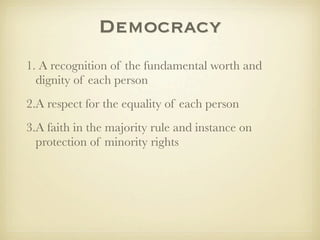 Democracy
1. A recognition of the fundamental worth and
  dignity of each person
2.A respect for the equality of each person
3.A faith in the majority rule and instance on
  protection of minority rights
 