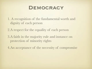 Democracy
1. A recognition of the fundamental worth and
  dignity of each person
2.A respect for the equality of each person
3.A faith in the majority rule and instance on
  protection of minority rights
4.An acceptance of the necessity of compromise
 