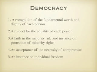 Democracy
1. A recognition of the fundamental worth and
  dignity of each person
2.A respect for the equality of each person
3.A faith in the majority rule and instance on
  protection of minority rights
4.An acceptance of the necessity of compromise
5.An instance on individual freedom
 