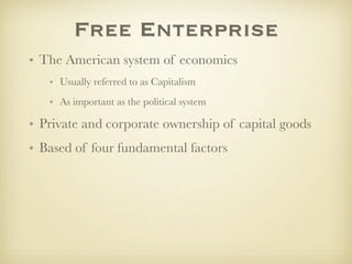 Free Enterprise
• The American system of economics
   • Usually referred to as Capitalism
   • As important as the political system

• Private and corporate ownership of capital goods
• Based of four fundamental factors
 