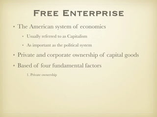Free Enterprise
• The American system of economics
   • Usually referred to as Capitalism
   • As important as the political system

• Private and corporate ownership of capital goods
• Based of four fundamental factors
     1. Private ownership
 