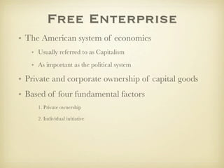 Free Enterprise
• The American system of economics
   • Usually referred to as Capitalism
   • As important as the political system

• Private and corporate ownership of capital goods
• Based of four fundamental factors
     1. Private ownership

     2. Individual initiative
 