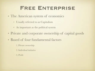 Free Enterprise
• The American system of economics
   • Usually referred to as Capitalism
   • As important as the political system

• Private and corporate ownership of capital goods
• Based of four fundamental factors
     1. Private ownership

     2. Individual initiative

     3. Proﬁt
 