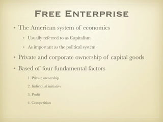 Free Enterprise
• The American system of economics
   • Usually referred to as Capitalism
   • As important as the political system

• Private and corporate ownership of capital goods
• Based of four fundamental factors
     1. Private ownership

     2. Individual initiative

     3. Proﬁt

     4. Competition
 