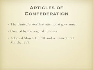 Articles of
           Confederation
• The United States’ ﬁrst attempt at government
• Created by the original 13 states
• Adopted March 1, 1781 and remained until
  March, 1789
 