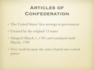 Articles of
           Confederation
• The United States’ ﬁrst attempt at government
• Created by the original 13 states
• Adopted March 1, 1781 and remained until
  March, 1789
• Very weak because the states feared one central
  power
 