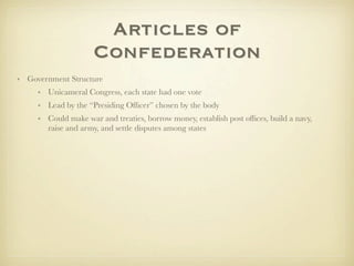 Articles of
                     Confederation
• Government Structure
     • Unicameral Congress, each state had one vote
     • Lead by the “Presiding Ofﬁcer” chosen by the body
     • Could make war and treaties, borrow money, establish post ofﬁces, build a navy,
       raise and army, and settle disputes among states
 