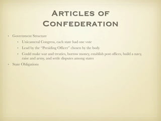 Articles of
                      Confederation
• Government Structure
     • Unicameral Congress, each state had one vote
     • Lead by the “Presiding Ofﬁcer” chosen by the body
     • Could make war and treaties, borrow money, establish post ofﬁces, build a navy,
       raise and army, and settle disputes among states
• State Obligations
 