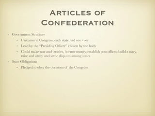 Articles of
                      Confederation
• Government Structure
     • Unicameral Congress, each state had one vote
     • Lead by the “Presiding Ofﬁcer” chosen by the body
     • Could make war and treaties, borrow money, establish post ofﬁces, build a navy,
       raise and army, and settle disputes among states
• State Obligations
     • Pledged to obey the decisions of the Congress
 