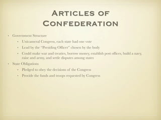 Articles of
                      Confederation
• Government Structure
     • Unicameral Congress, each state had one vote
     • Lead by the “Presiding Ofﬁcer” chosen by the body
     • Could make war and treaties, borrow money, establish post ofﬁces, build a navy,
       raise and army, and settle disputes among states
• State Obligations
     • Pledged to obey the decisions of the Congress
     • Provide the funds and troops requested by Congress
 