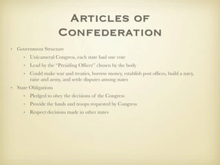 Articles of
                      Confederation
• Government Structure
     • Unicameral Congress, each state had one vote
     • Lead by the “Presiding Ofﬁcer” chosen by the body
     • Could make war and treaties, borrow money, establish post ofﬁces, build a navy,
       raise and army, and settle disputes among states
• State Obligations
     • Pledged to obey the decisions of the Congress
     • Provide the funds and troops requested by Congress
     • Respect decisions made in other states
 