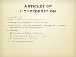 Articles of
                      Confederation
• Government Structure
     • Unicameral Congress, each state had one vote
     • Lead by the “Presiding Ofﬁcer” chosen by the body
     • Could make war and treaties, borrow money, establish post ofﬁces, build a navy,
       raise and army, and settle disputes among states
• State Obligations
     • Pledged to obey the decisions of the Congress
     • Provide the funds and troops requested by Congress
     • Respect decisions made in other states
     • Allow open travel between states
 