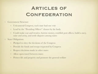 Articles of
                      Confederation
• Government Structure
     • Unicameral Congress, each state had one vote
     • Lead by the “Presiding Ofﬁcer” chosen by the body
     • Could make war and treaties, borrow money, establish post ofﬁces, build a navy,
       raise and army, and settle disputes among states
• State Obligations
     • Pledged to obey the decisions of the Congress
     • Provide the funds and troops requested by Congress
     • Respect decisions made in other states
     • Allow open travel between states
     • Protect life and property and promote the general welfare
 