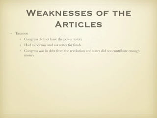 Weaknesses of the
             Articles
• Taxation
     • Congress did not have the power to tax
     • Had to borrow and ask states for funds
     • Congress was in debt from the revolution and states did not contribute enough
       money
 