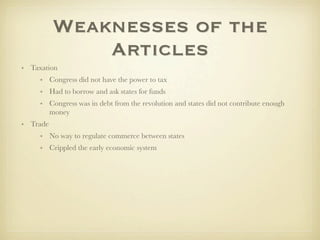 Weaknesses of the
              Articles
• Taxation
     • Congress did not have the power to tax
     • Had to borrow and ask states for funds
     • Congress was in debt from the revolution and states did not contribute enough
       money
• Trade
     • No way to regulate commerce between states
     • Crippled the early economic system
 