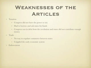 Weaknesses of the
              Articles
• Taxation
     • Congress did not have the power to tax
     • Had to borrow and ask states for funds
     • Congress was in debt from the revolution and states did not contribute enough
       money
• Trade
     • No way to regulate commerce between states
     • Crippled the early economic system
• Enforcement
 