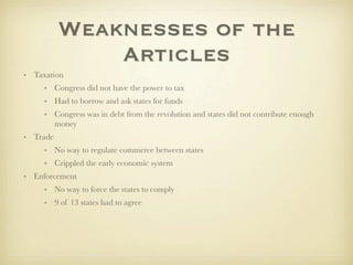 Weaknesses of the
              Articles
• Taxation
     • Congress did not have the power to tax
     • Had to borrow and ask states for funds
     • Congress was in debt from the revolution and states did not contribute enough
       money
• Trade
     • No way to regulate commerce between states
     • Crippled the early economic system
• Enforcement
     • No way to force the states to comply
     • 9 of 13 states had to agree
 