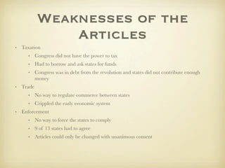 Weaknesses of the
              Articles
• Taxation
     • Congress did not have the power to tax
     • Had to borrow and ask states for funds
     • Congress was in debt from the revolution and states did not contribute enough
       money
• Trade
     • No way to regulate commerce between states
     • Crippled the early economic system
• Enforcement
     • No way to force the states to comply
     • 9 of 13 states had to agree
     • Articles could only be changed with unanimous consent
 