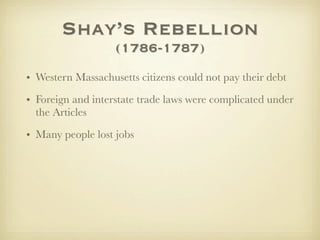 Shay’s Rebellion
                   (1786-1787)
• Western Massachusetts citizens could not pay their debt
• Foreign and interstate trade laws were complicated under
  the Articles

• Many people lost jobs
 