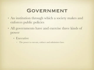 Government
• An institution through which a society makes and
  enforces public policies
• All governments have and exercise three kinds of
  power
   • Executive
     • The power to execute, enforce and administer laws
 