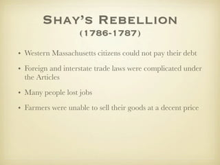 Shay’s Rebellion
                   (1786-1787)
• Western Massachusetts citizens could not pay their debt
• Foreign and interstate trade laws were complicated under
  the Articles

• Many people lost jobs
• Farmers were unable to sell their goods at a decent price
 