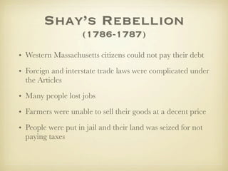Shay’s Rebellion
                    (1786-1787)
• Western Massachusetts citizens could not pay their debt
• Foreign and interstate trade laws were complicated under
  the Articles

• Many people lost jobs
• Farmers were unable to sell their goods at a decent price
• People were put in jail and their land was seized for not
  paying taxes
 