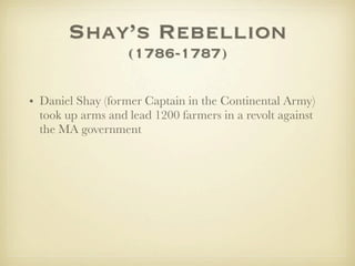 Shay’s Rebellion
                   (1786-1787)

• Daniel Shay (former Captain in the Continental Army)
  took up arms and lead 1200 farmers in a revolt against
  the MA government
 