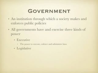 Government
• An institution through which a society makes and
  enforces public policies
• All governments have and exercise three kinds of
  power
   • Executive
     • The power to execute, enforce and administer laws

   • Legislative
 