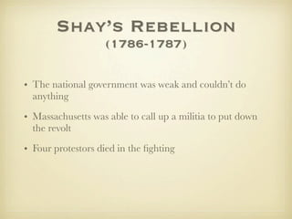 Shay’s Rebellion
                   (1786-1787)

• The national government was weak and couldn’t do
  anything

• Massachusetts was able to call up a militia to put down
  the revolt

• Four protestors died in the ﬁghting
 