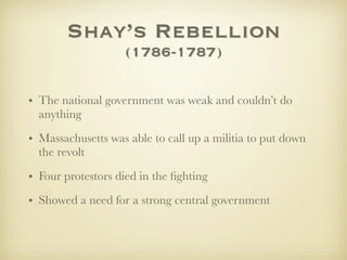 Shay’s Rebellion
                   (1786-1787)

• The national government was weak and couldn’t do
  anything

• Massachusetts was able to call up a militia to put down
  the revolt

• Four protestors died in the ﬁghting
• Showed a need for a strong central government
 