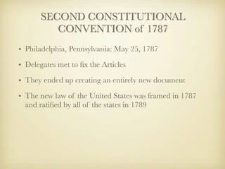 SECOND CONSTITUTIONAL
          CONVENTION of 1787
• Philadelphia, Pennsylvania: May 25, 1787
• Delegates met to ﬁx the Articles
• They ended up creating an entirely new document
• The new law of the United States was framed in 1787
  and ratiﬁed by all of the states in 1789
 
