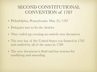 SECOND CONSTITUTIONAL
          CONVENTION of 1787
• Philadelphia, Pennsylvania: May 25, 1787
• Delegates met to ﬁx the Articles
• They ended up creating an entirely new document
• The new law of the United States was framed in 1787
  and ratiﬁed by all of the states in 1789

• The new document is ﬂuid and has systems for
  modifying and amending
 