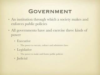 Government
• An institution through which a society makes and
  enforces public policies
• All governments have and exercise three kinds of
  power
   • Executive
     • The power to execute, enforce and administer laws

   • Legislative
     • The power to make and frame public policies

   • Judicial
 