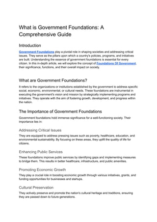 What is Government Foundations: A
Comprehensive Guide
Introduction
Government Foundations play a pivotal role in shaping societies and addressing critical
issues. They serve as the pillars upon which a country's policies, programs, and initiatives
are built. Understanding the essence of government foundations is essential for every
citizen. In this in-depth article, we will explore the concept of Foundations Of Government,
their significance, functions, and their overall impact on society.
What are Government Foundations?
It refers to the organizations or institutions established by the government to address specific
social, economic, environmental, or cultural needs. These foundations are instrumental in
executing the government's vision and mission by strategically implementing programs and
initiatives. They operate with the aim of fostering growth, development, and progress within
the nation.
The Importance of Government Foundations
Government foundations hold immense significance for a well-functioning society. Their
importance lies in:
Addressing Critical Issues
They are equipped to address pressing issues such as poverty, healthcare, education, and
environmental sustainability. By focusing on these areas, they uplift the quality of life for
citizens.
Enhancing Public Services
These foundations improve public services by identifying gaps and implementing measures
to bridge them. This results in better healthcare, infrastructure, and public amenities.
Promoting Economic Growth
They play a crucial role in boosting economic growth through various initiatives, grants, and
funding opportunities for businesses and startups.
Cultural Preservation
They actively preserve and promote the nation's cultural heritage and traditions, ensuring
they are passed down to future generations.
 