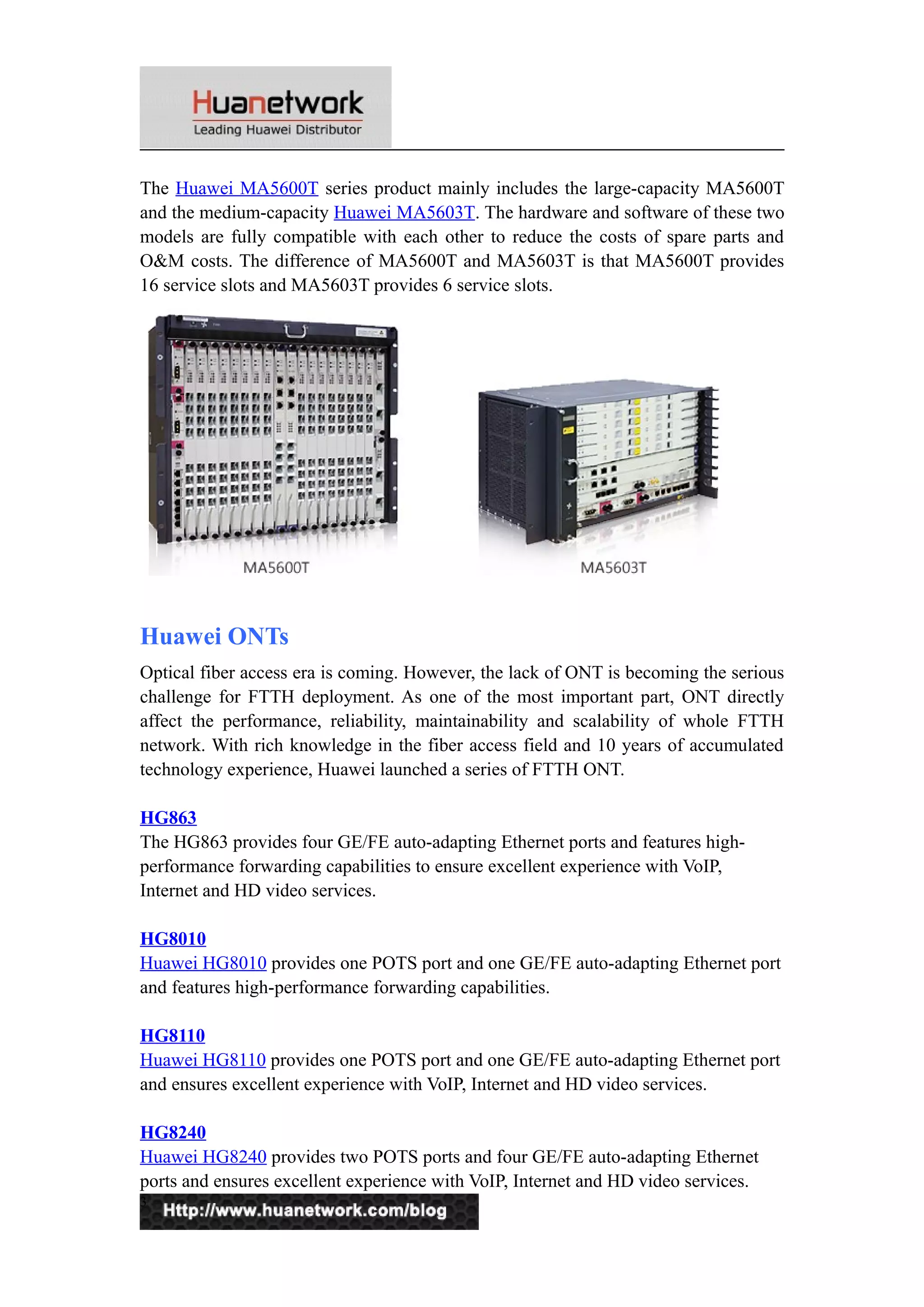 The Huawei MA5600T series product mainly includes the large-capacity MA5600T
and the medium-capacity Huawei MA5603T. The hardware and software of these two
models are fully compatible with each other to reduce the costs of spare parts and
O&M costs. The difference of MA5600T and MA5603T is that MA5600T provides
16 service slots and MA5603T provides 6 service slots.
Huawei ONTs
Optical fiber access era is coming. However, the lack of ONT is becoming the serious
challenge for FTTH deployment. As one of the most important part, ONT directly
affect the performance, reliability, maintainability and scalability of whole FTTH
network. With rich knowledge in the fiber access field and 10 years of accumulated
technology experience, Huawei launched a series of FTTH ONT.
HG863
The HG863 provides four GE/FE auto-adapting Ethernet ports and features high-
performance forwarding capabilities to ensure excellent experience with VoIP,
Internet and HD video services.
HG8010
Huawei HG8010 provides one POTS port and one GE/FE auto-adapting Ethernet port
and features high-performance forwarding capabilities.
HG8110
Huawei HG8110 provides one POTS port and one GE/FE auto-adapting Ethernet port
and ensures excellent experience with VoIP, Internet and HD video services.
HG8240
Huawei HG8240 provides two POTS ports and four GE/FE auto-adapting Ethernet
ports and ensures excellent experience with VoIP, Internet and HD video services.
3
 