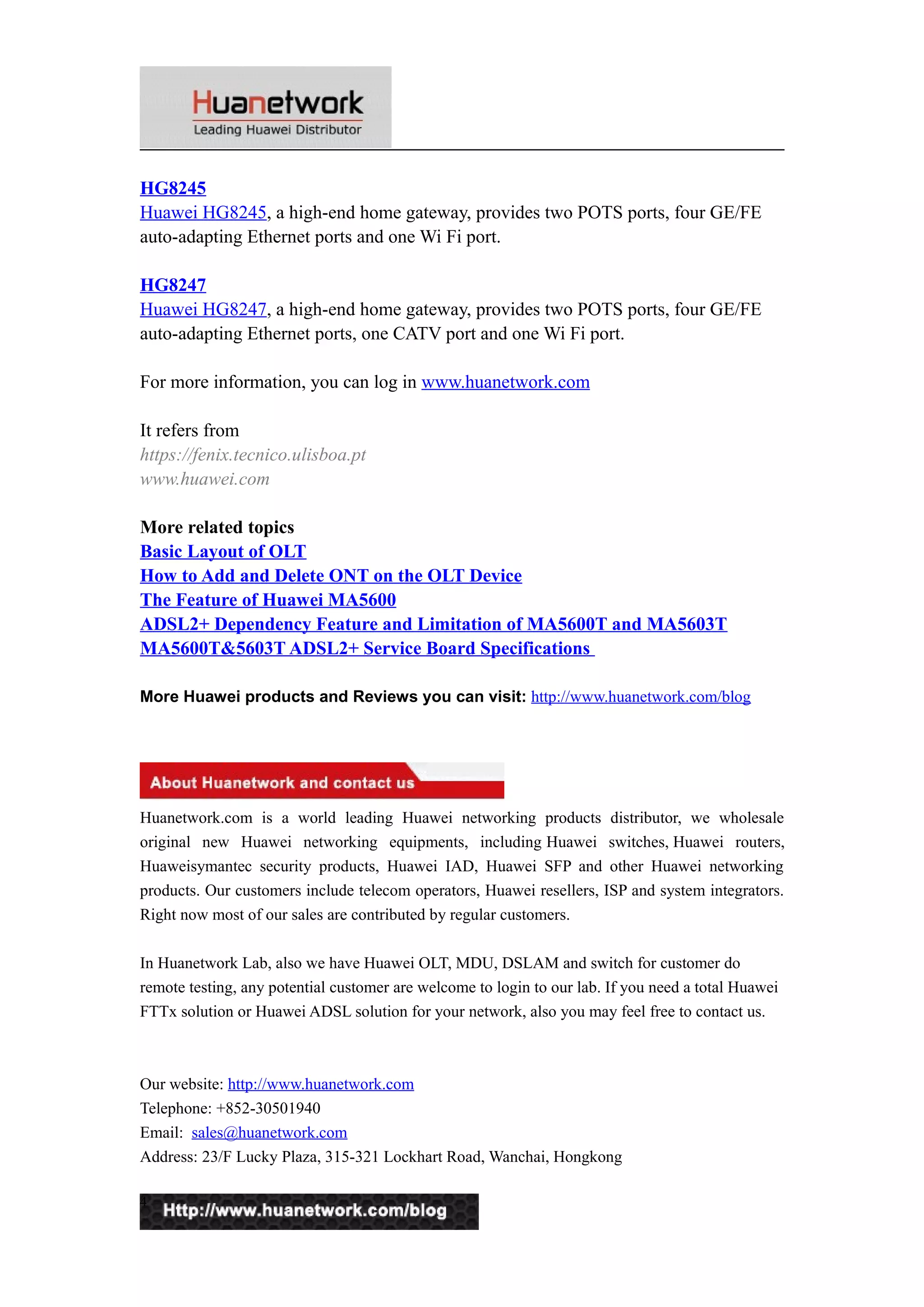 HG8245
Huawei HG8245, a high-end home gateway, provides two POTS ports, four GE/FE
auto-adapting Ethernet ports and one Wi Fi port.
HG8247
Huawei HG8247, a high-end home gateway, provides two POTS ports, four GE/FE
auto-adapting Ethernet ports, one CATV port and one Wi Fi port.
For more information, you can log in www.huanetwork.com
It refers from
https://fenix.tecnico.ulisboa.pt
www.huawei.com
More related topics
Basic Layout of OLT
How to Add and Delete ONT on the OLT Device
The Feature of Huawei MA5600
ADSL2+ Dependency Feature and Limitation of MA5600T and MA5603T
MA5600T&5603T ADSL2+ Service Board Specifications
More Huawei products and Reviews you can visit: http://www.huanetwork.com/blog
Huanetwork.com is a world leading Huawei networking products distributor, we wholesale
original new Huawei networking equipments, including Huawei switches, Huawei routers,
Huaweisymantec security products, Huawei IAD, Huawei SFP and other Huawei networking
products. Our customers include telecom operators, Huawei resellers, ISP and system integrators.
Right now most of our sales are contributed by regular customers.
In Huanetwork Lab, also we have Huawei OLT, MDU, DSLAM and switch for customer do
remote testing, any potential customer are welcome to login to our lab. If you need a total Huawei
FTTx solution or Huawei ADSL solution for your network, also you may feel free to contact us.
Our website: http://www.huanetwork.com
Telephone: +852-30501940
Email: sales@huanetwork.com
Address: 23/F Lucky Plaza, 315-321 Lockhart Road, Wanchai, Hongkong
4
 