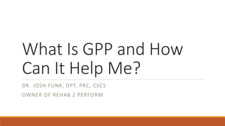 What Is GPP and How
Can It Help Me?
DR. JOSH FUNK, DPT, PRC, CSCS
OWNER OF REHAB 2 PERFORM
 