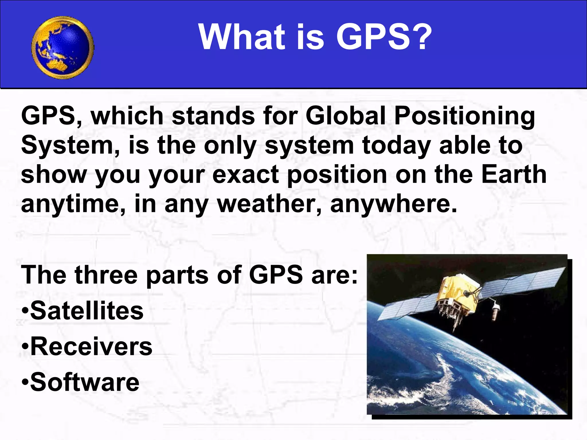 What is GPS? GPS, which stands for Global Positioning System, is the only system today able to show you your exact position on the Earth anytime, in any weather, anywhere.  The three parts of GPS are: Satellites Receivers Software 
