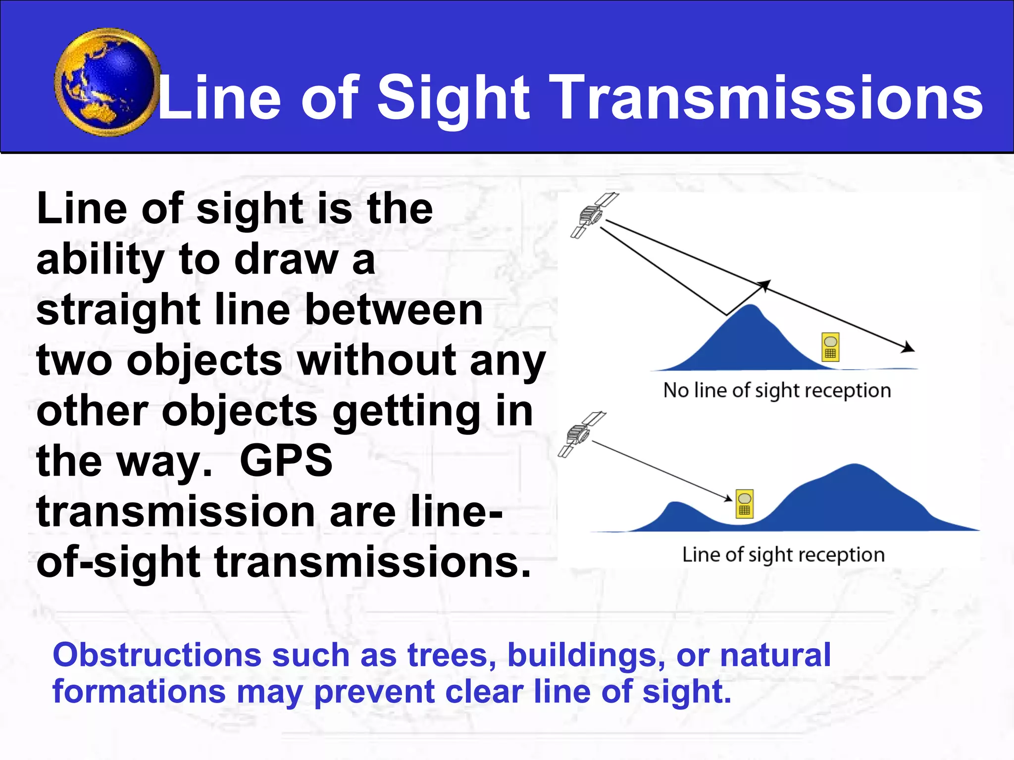 Line of Sight Transmissions Line of sight is the ability to draw a straight line between two objects without any other objects getting in the way.  GPS transmission are line-of-sight transmissions. Obstructions such as trees, buildings, or natural formations may prevent clear line of sight.  