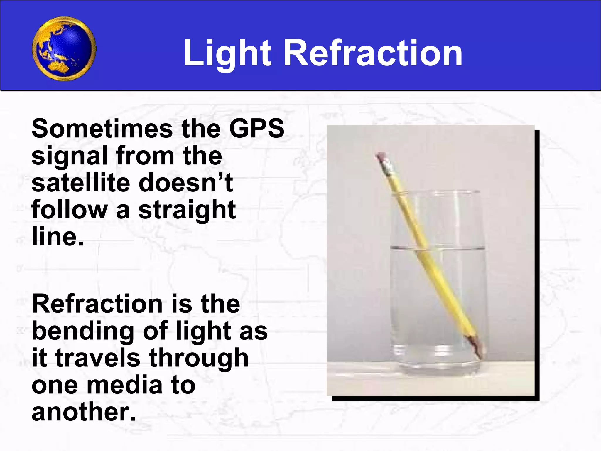 Light Refraction Sometimes the GPS signal from the satellite doesn’t follow a straight line.  Refraction is the bending of light as it travels through one media to another.  